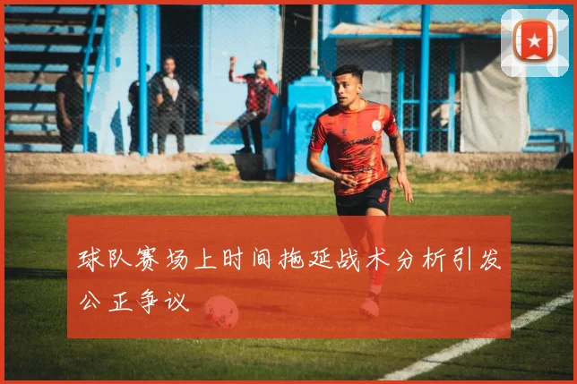 球队赛场上时间拖延战术分析引发公正争议