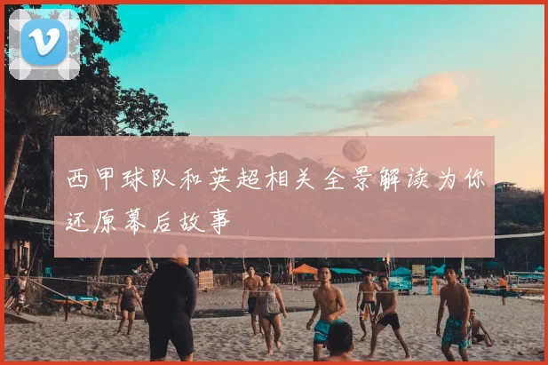 西甲球队和英超相关全景解读为你还原幕后故事
